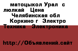  матоцыкол Урал  с люлкай › Цена ­ 7000-8000 - Челябинская обл., Коркино г. Электро-Техника » Электроника   